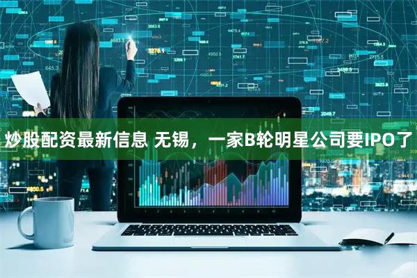炒股配资最新信息 无锡，一家B轮明星公司要IPO了