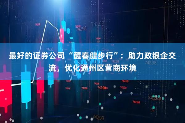 最好的证券公司 “醒春健步行”：助力政银企交流，优化通州区营商环境