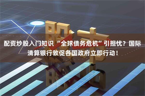 配资炒股入门知识 “全球债务危机”引担忧？国际清算银行敦促各国政府立即行动！