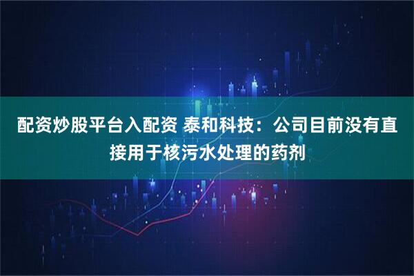 配资炒股平台入配资 泰和科技：公司目前没有直接用于核污水处理的药剂