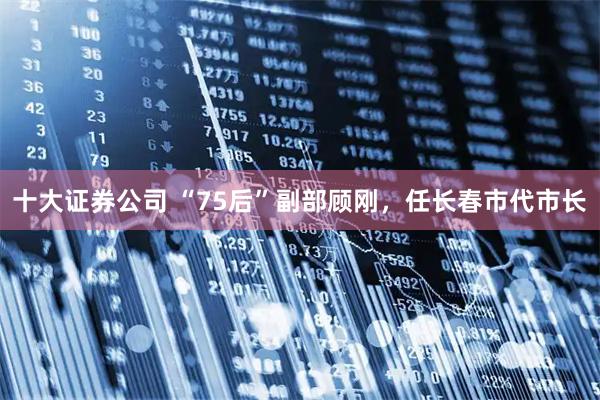 十大证券公司 “75后”副部顾刚，任长春市代市长
