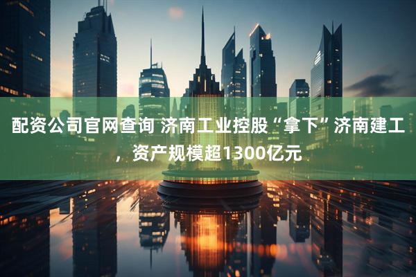 配资公司官网查询 济南工业控股“拿下”济南建工，资产规模超1300亿元