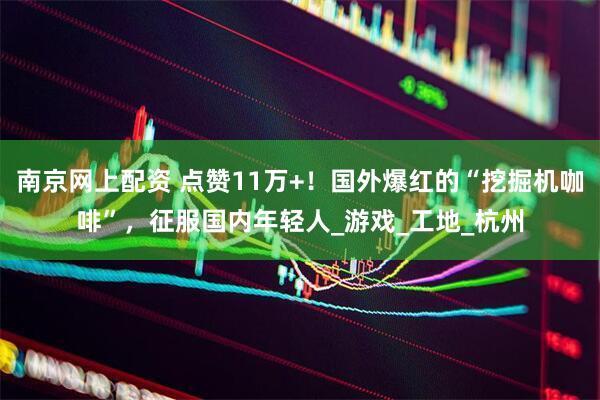 南京网上配资 点赞11万+！国外爆红的“挖掘机咖啡”，征服国内年轻人_游戏_工地_杭州