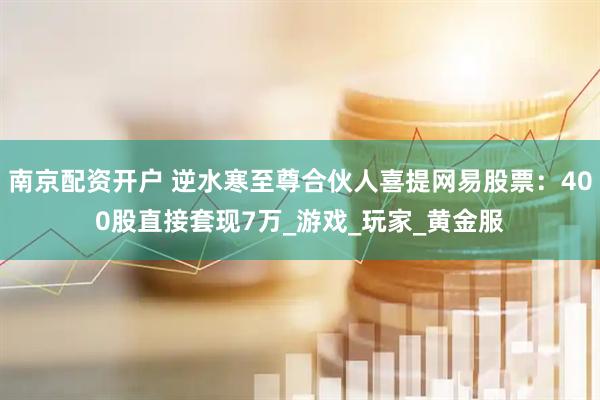 南京配资开户 逆水寒至尊合伙人喜提网易股票：400股直接套现7万_游戏_玩家_黄金服
