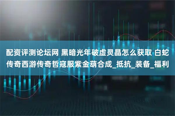 配资评测论坛网 黑暗光年破虚灵晶怎么获取 白蛇传奇西游传奇哲寇服紫金葫合成_抵抗_装备_福利