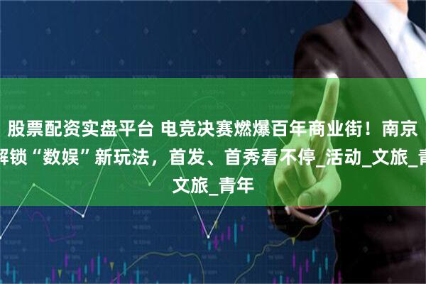 股票配资实盘平台 电竞决赛燃爆百年商业街！南京路解锁“数娱”新玩法，首发、首秀看不停_活动_文旅_青年