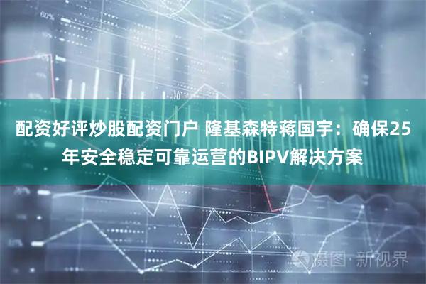 配资好评炒股配资门户 隆基森特蒋国宇：确保25年安全稳定可靠运营的BIPV解决方案