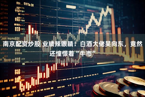 南京配资炒股 业绩辣眼睛！白酒大佬吴向东，竟然还憧憬着“牛市”