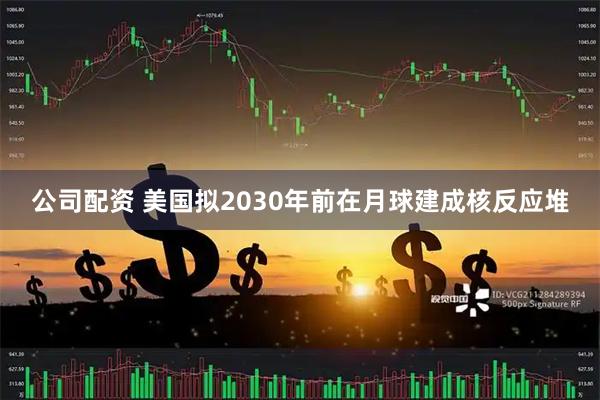 公司配资 美国拟2030年前在月球建成核反应堆