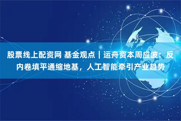股票线上配资网 基金观点｜运舟资本周应波：反内卷填平通缩地基，人工智能牵引产业趋势