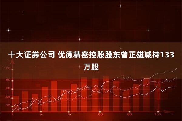 十大证券公司 优德精密控股股东曾正雄减持133万股