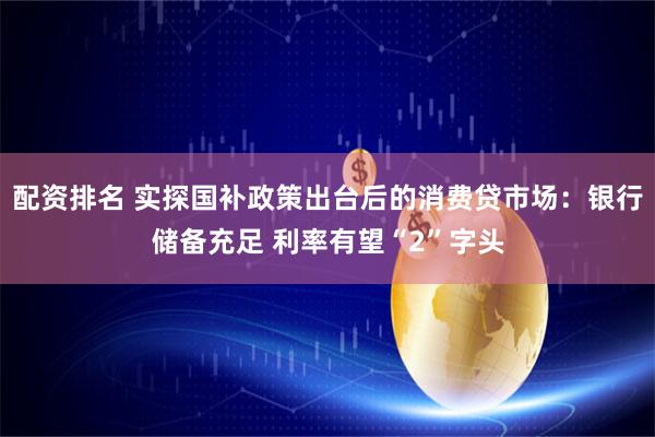 配资排名 实探国补政策出台后的消费贷市场：银行储备充足 利率有望“2”字头