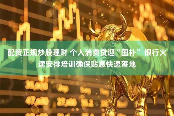 配资正规炒股理财 个人消费贷迎“国补” 银行火速安排培训确保贴息快速落地