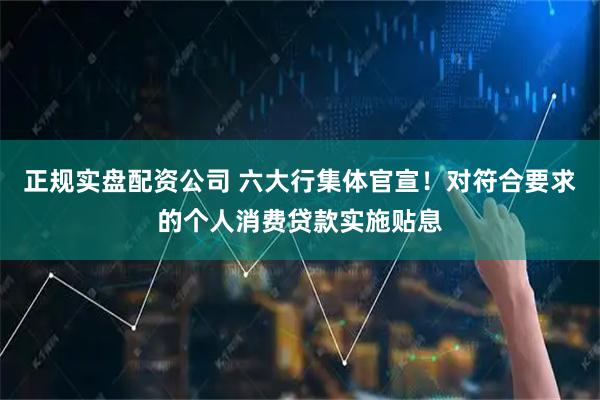 正规实盘配资公司 六大行集体官宣！对符合要求的个人消费贷款实施贴息