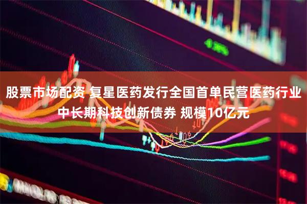 股票市场配资 复星医药发行全国首单民营医药行业中长期科技创新债券 规模10亿元