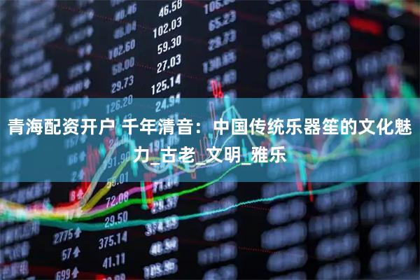 青海配资开户 千年清音：中国传统乐器笙的文化魅力_古老_文明_雅乐