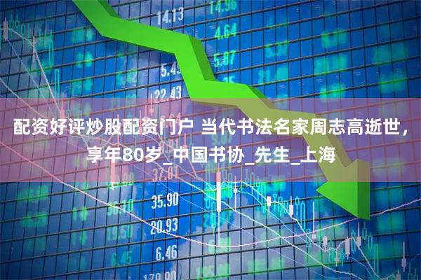 配资好评炒股配资门户 当代书法名家周志高逝世，享年80岁_中国书协_先生_上海