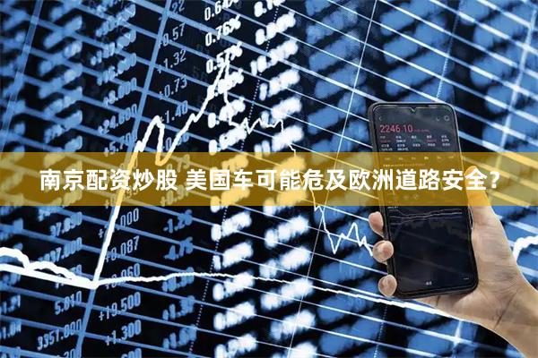 南京配资炒股 美国车可能危及欧洲道路安全？