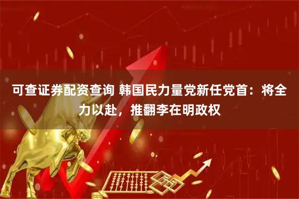 可查证券配资查询 韩国民力量党新任党首：将全力以赴，推翻李在明政权