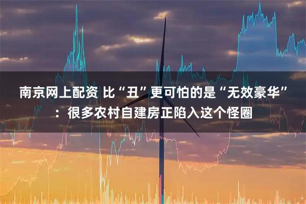 南京网上配资 比“丑”更可怕的是“无效豪华”：很多农村自建房正陷入这个怪圈