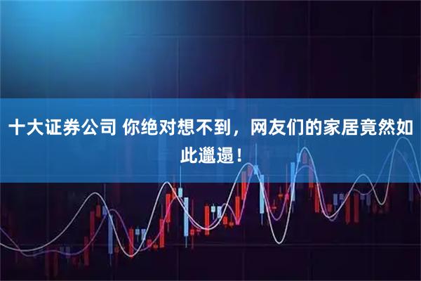 十大证券公司 你绝对想不到，网友们的家居竟然如此邋遢！
