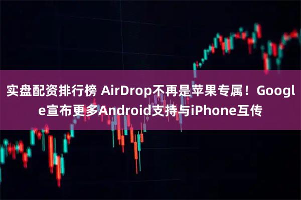实盘配资排行榜 AirDrop不再是苹果专属！Google宣布更多Android支持与iPhone互传