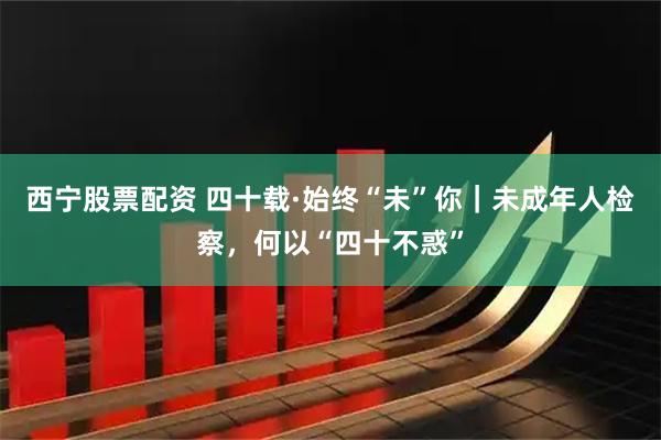 西宁股票配资 四十载·始终“未”你｜未成年人检察，何以“四十不惑”