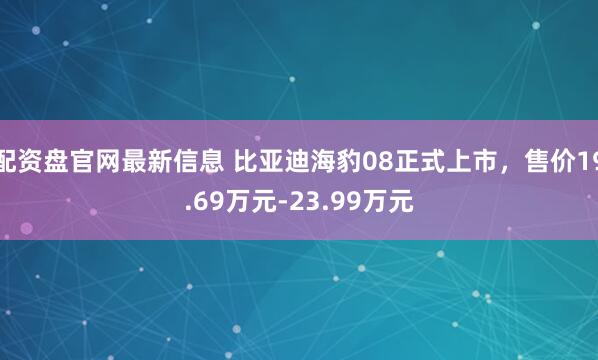 配资盘官网最新信息 比亚迪海豹08正式上市，售价19.69万元-23.99万元