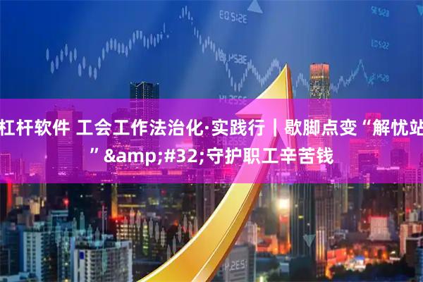 杠杆软件 工会工作法治化·实践行|歇脚点变“解忧站” 守护职工辛苦钱