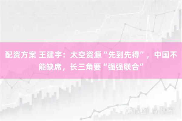 配资方案 王建宇：太空资源“先到先得”，中国不能缺席，长三角要“强强联合”